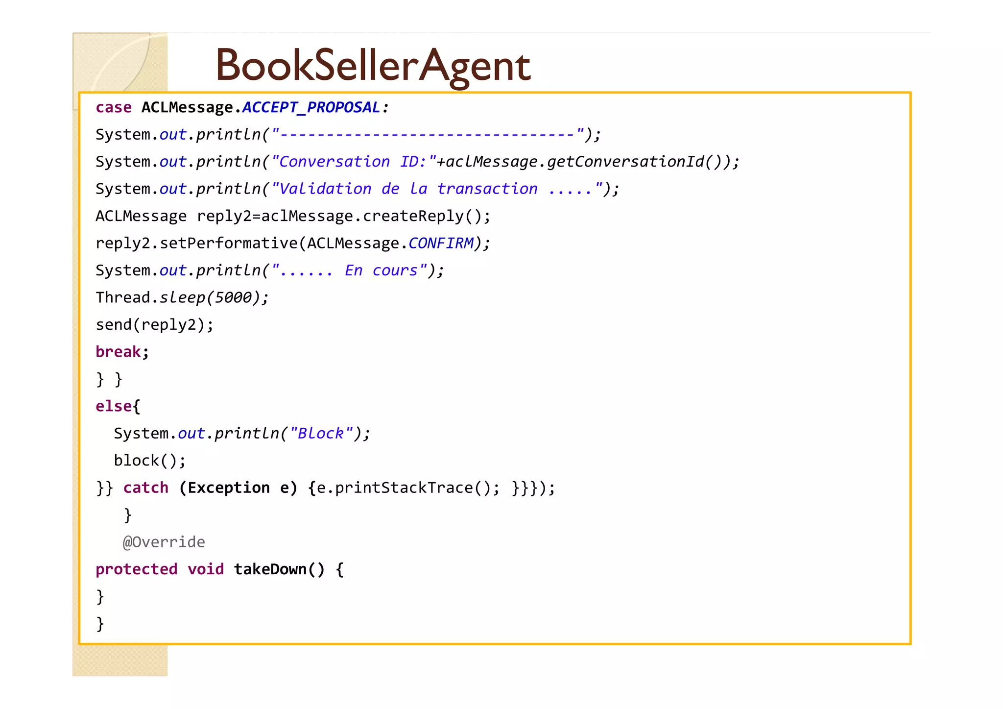 BBooookkSSeelllleerrAAggeenntt 
case ACLMessage.ACCEPT_PROPOSAL: 
System.out.println(--------------------------------); 
System.out.println(Conversation ID:+aclMessage.getConversationId()); 
System.out.println(Validation de la transaction .....); 
ACLMessage reply2=aclMessage.createReply(); 
reply2.setPerformative(ACLMessage.CONFIRM); 
System.out.println(...... En cours); 
Thread.sleep(5000); 
send(reply2); 
bbrreeaakk;; 
} } 
else{ 
System.out.println(Block); 
block(); 
}} catch (Exception e) {e.printStackTrace(); }}}); 
} 
@Override 
protected void takeDown() { 
} 
} 
 