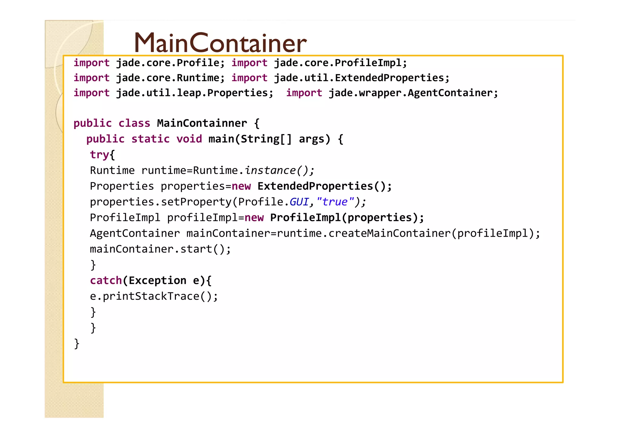 MMaaiinnCCoonnttaaiinneerr 
import jade.core.Profile; import jade.core.ProfileImpl; 
import jade.core.Runtime; import jade.util.ExtendedProperties; 
import jade.util.leap.Properties; import jade.wrapper.AgentContainer; 
public class MainContainner { 
public static void main(String[] args) { 
try{ 
Runtime runtime=Runtime.instance(); 
Properties properties=new ExtendedProperties(); 
properties.setProperty(Profile.GUI,true); 
PPrrooffiilleeIImmppll pprrooffiilleeIImmppll==nneeww PPrrooffiilleeIImmppll((pprrooppeerrttiieess));; 
AgentContainer mainContainer=runtime.createMainContainer(profileImpl); 
mainContainer.start(); 
} 
catch(Exception e){ 
e.printStackTrace(); 
} 
} 
} 
 
