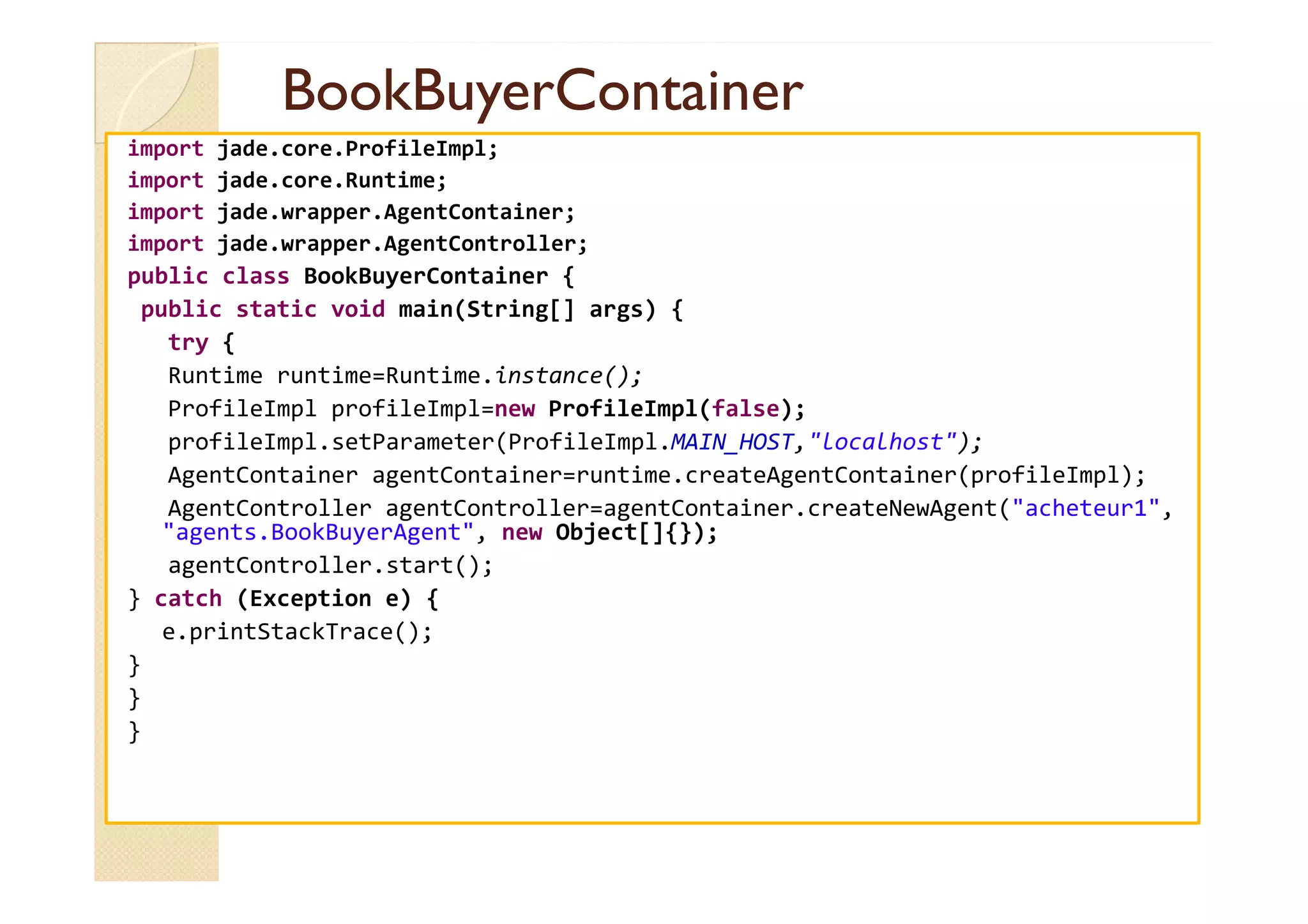 BBooookkBBuuyyeerrCCoonnttaaiinneerr 
import jade.core.ProfileImpl; 
import jade.core.Runtime; 
import jade.wrapper.AgentContainer; 
import jade.wrapper.AgentController; 
public class BookBuyerContainer { 
public static void main(String[] args) { 
try { 
Runtime runtime=Runtime.instance(); 
ProfileImpl profileImpl=new ProfileImpl(false); 
profileImpl.setParameter(ProfileImpl.MAIN_HOST,localhost); 
AAggeennttCCoonnttaaiinneerr aaggeennttCCoonnttaaiinneerr==rruunnttiimmee..ccrreeaatteeAAggeennttCCoonnttaaiinneerr((pprrooffiilleeIImmppll));; 
AgentController agentController=agentContainer.createNewAgent(acheteur1, 
agents.BookBuyerAgent, new Object[]{}); 
agentController.start(); 
} catch (Exception e) { 
e.printStackTrace(); 
} 
} 
} 
 