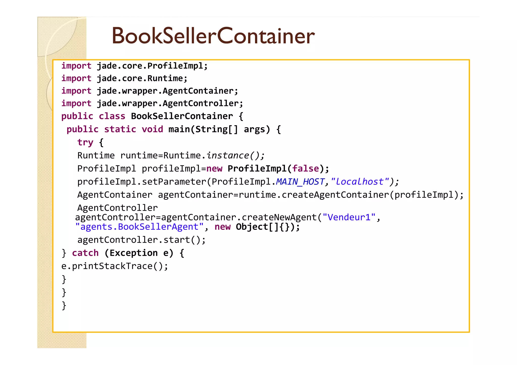 BBooookkSSeelllleerrCCoonnttaaiinneerr 
import jade.core.ProfileImpl; 
import jade.core.Runtime; 
import jade.wrapper.AgentContainer; 
import jade.wrapper.AgentController; 
public class BookSellerContainer { 
public static void main(String[] args) { 
try { 
Runtime runtime=Runtime.instance(); 
ProfileImpl profileImpl=new ProfileImpl(false); 
pprrooffiilleeIImmppll..sseettPPaarraammeetteerr((PPrrooffiilleeIImmppll..MMAAIINN__HHOOSSTT,,llooccaallhhoosstt));; 
AgentContainer agentContainer=runtime.createAgentContainer(profileImpl); 
AgentController 
agentController=agentContainer.createNewAgent(Vendeur1, 
agents.BookSellerAgent, new Object[]{}); 
agentController.start(); 
} catch (Exception e) { 
e.printStackTrace(); 
} 
} 
} 
 