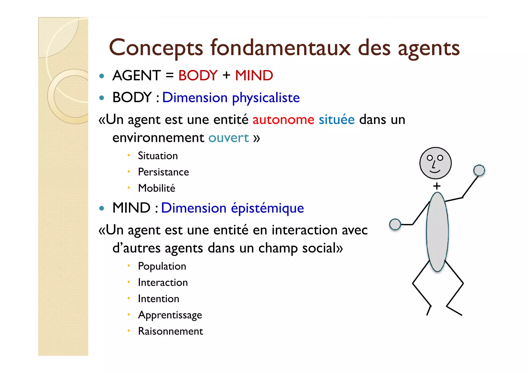 Concepts fondamentaux ddeess aaggeennttss 
 AGENT = BODY + MIND 
 BODY : Dimension physicaliste 
«Un agent est une entité autonome située dans un 
environnement ouvert » 
 Situation 
 Persistance 
 MMoobbiilliittéé + 
 MIND : Dimension épistémique 
«Un agent est une entité en interaction avec 
d’autres agents dans un champ social» 
 Population 
 Interaction 
 Intention 
 Apprentissage 
 Raisonnement 
 
