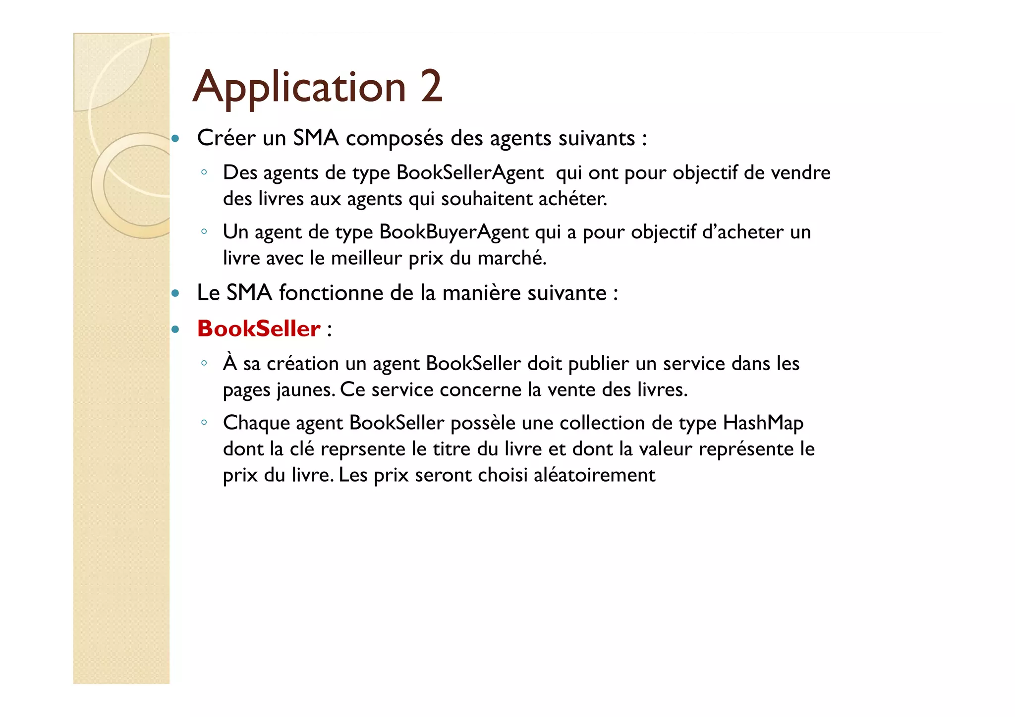 AApppplliiccaattiioonn 22 
 Créer un SMA composés des agents suivants : 
◦ Des agents de type BookSellerAgent qui ont pour objectif de vendre 
des livres aux agents qui souhaitent achéter. 
◦ Un agent de type BookBuyerAgent qui a pour objectif d’acheter un 
livre avec le meilleur prix du marché. 
 Le SMA fonctionne de la manière suivante : 
 BookSeller : 
◦ ÀÀ ssaa ccrrééaattiioonn uunn aaggeenntt BBooookkSSeelllleerr ddooiitt ppuubblliieerr uunn sseerrvviiccee ddaannss lleess 
pages jaunes. Ce service concerne la vente des livres. 
◦ Chaque agent BookSeller possèle une collection de type HashMap 
dont la clé reprsente le titre du livre et dont la valeur représente le 
prix du livre. Les prix seront choisi aléatoirement 
 