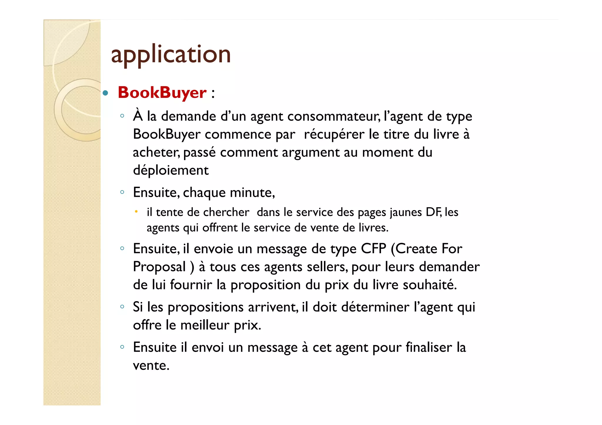 aapppplliiccaattiioonn 
 BookBuyer : 
◦ À la demande d’un agent consommateur, l’agent de type 
BookBuyer commence par récupérer le titre du livre à 
acheter, passé comment argument au moment du 
déploiement 
◦ Ensuite, chaque minute, 
 iill tteennttee ddee cchheerrcchheerr ddaannss llee sseerrvviiccee ddeess ppaaggeess jjaauunneess DDFF,, lleess 
agents qui offrent le service de vente de livres. 
◦ Ensuite, il envoie un message de type CFP (Create For 
Proposal ) à tous ces agents sellers, pour leurs demander 
de lui fournir la proposition du prix du livre souhaité. 
◦ Si les propositions arrivent, il doit déterminer l’agent qui 
offre le meilleur prix. 
◦ Ensuite il envoi un message à cet agent pour finaliser la 
vente. 
 