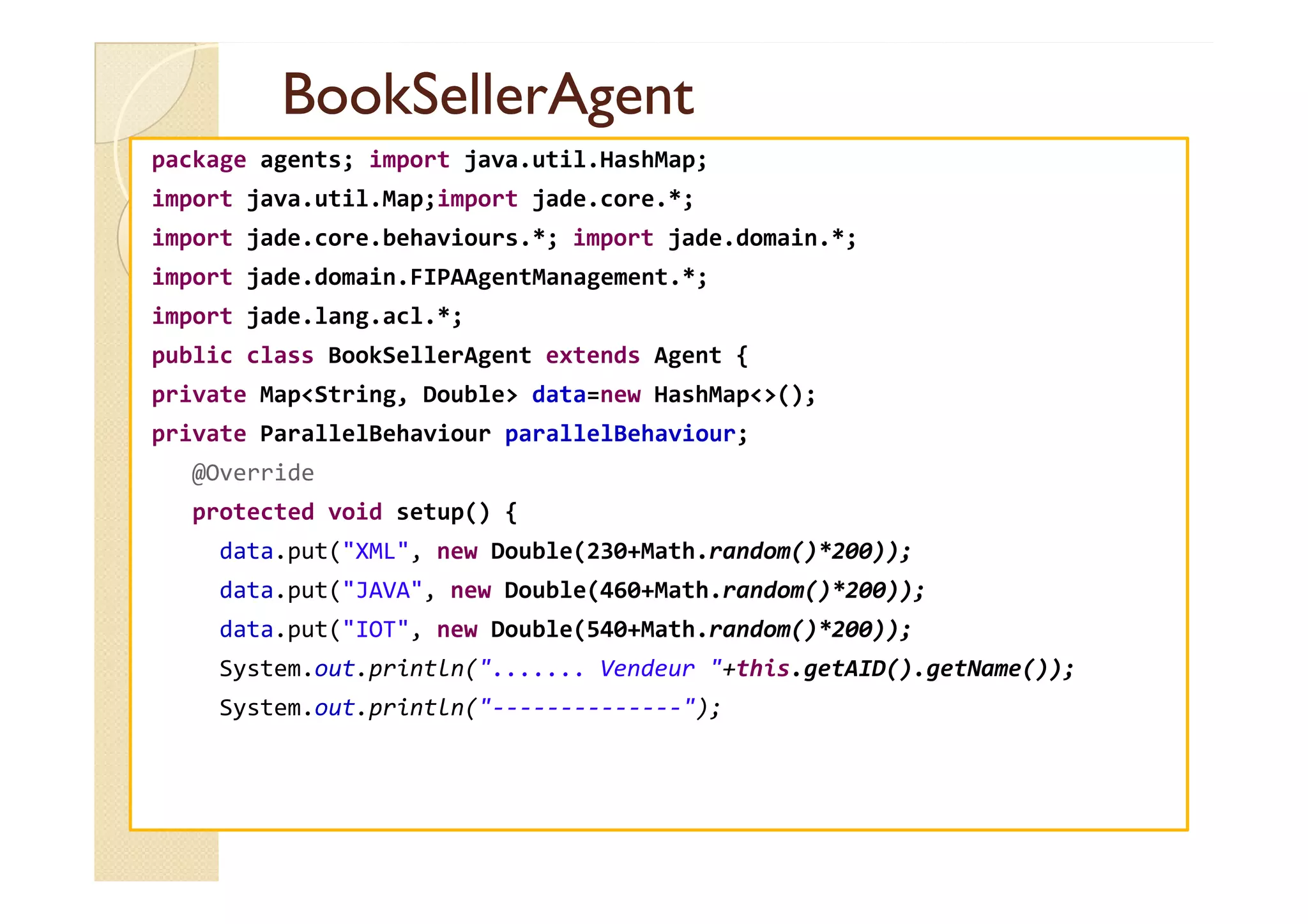 BBooookkSSeelllleerrAAggeenntt 
package agents; import java.util.HashMap; 
import java.util.Map;import jade.core.*; 
import jade.core.behaviours.*; import jade.domain.*; 
import jade.domain.FIPAAgentManagement.*; 
import jade.lang.acl.*; 
public class BookSellerAgent extends Agent { 
private MapString, Double data=new HashMap(); 
private ParallelBehaviour parallelBehaviour; 
@@OOvveerrrriiddee 
protected void setup() { 
data.put(XML, new Double(230+Math.random()*200)); 
data.put(JAVA, new Double(460+Math.random()*200)); 
data.put(IOT, new Double(540+Math.random()*200)); 
System.out.println(....... Vendeur +this.getAID().getName()); 
System.out.println(--------------); 
 