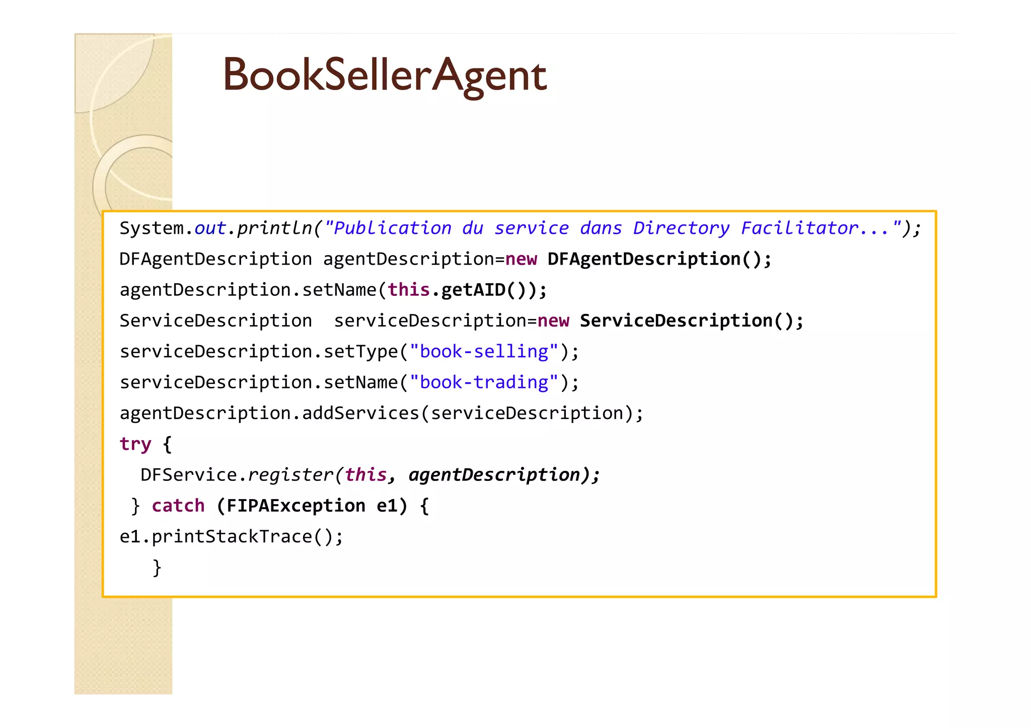 BBooookkSSeelllleerrAAggeenntt 
System.out.println(Publication du service dans Directory Facilitator...); 
DFAgentDescription agentDescription=new DFAgentDescription(); 
agentDescription.setName(this.getAID()); 
ServiceDescription serviceDescription=new ServiceDescription(); 
serviceDescription.setType(book-selling); 
serviceDescription.setName(book-trading); 
agentDescription.addServices(serviceDescription); 
try { 
DFService.register(this, agentDescription); 
} catch (FIPAException e1) { 
e1.printStackTrace(); 
} 
 