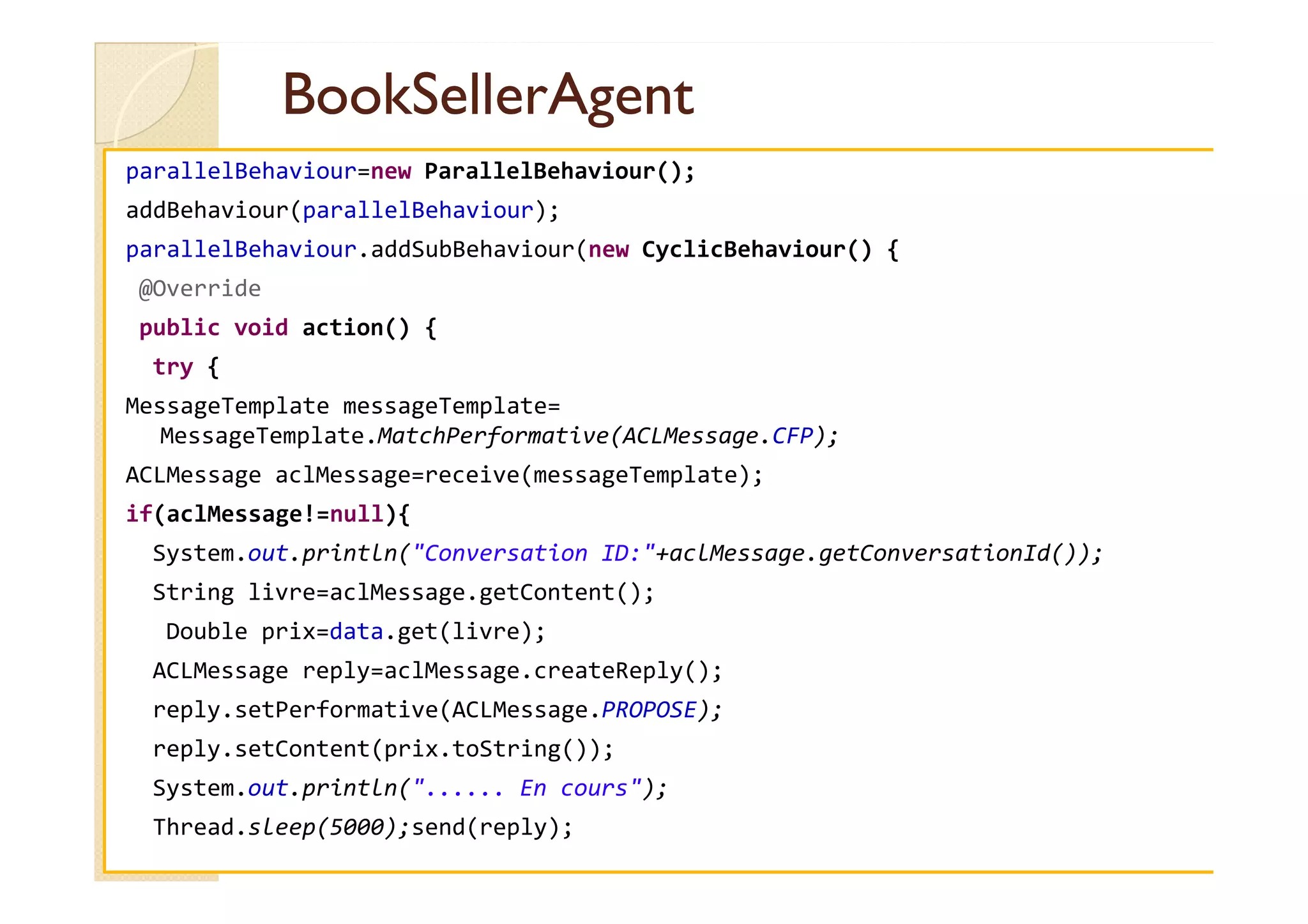 BBooookkSSeelllleerrAAggeenntt 
parallelBehaviour=new ParallelBehaviour(); 
addBehaviour(parallelBehaviour); 
parallelBehaviour.addSubBehaviour(new CyclicBehaviour() { 
@Override 
public void action() { 
try { 
MessageTemplate messageTemplate= 
MessageTemplate.MatchPerformative(ACLMessage.CFP); 
AACCLLMMeessssaaggee aaccllMMeessssaaggee==rreecceeiivvee((mmeessssaaggeeTTeemmppllaattee));; 
if(aclMessage!=null){ 
System.out.println(Conversation ID:+aclMessage.getConversationId()); 
String livre=aclMessage.getContent(); 
Double prix=data.get(livre); 
ACLMessage reply=aclMessage.createReply(); 
reply.setPerformative(ACLMessage.PROPOSE); 
reply.setContent(prix.toString()); 
System.out.println(...... En cours); 
Thread.sleep(5000);send(reply); 
 