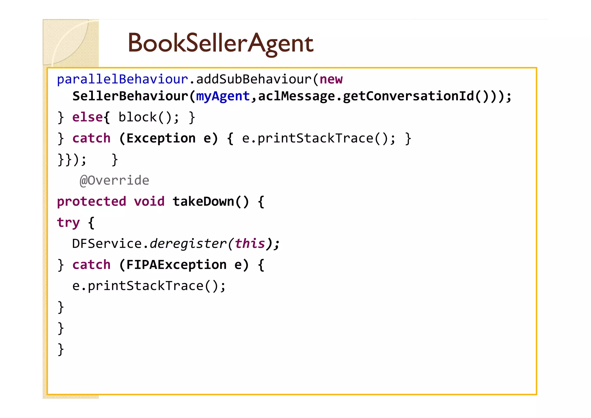 BBooookkSSeelllleerrAAggeenntt 
parallelBehaviour.addSubBehaviour(new 
SellerBehaviour(myAgent,aclMessage.getConversationId())); 
} else{ block(); } 
} catch (Exception e) { e.printStackTrace(); } 
}}); } 
@Override 
pprrootteecctteedd vvooiidd ttaakkeeDDoowwnn(()) {{ 
try { 
DFService.deregister(this); 
} catch (FIPAException e) { 
e.printStackTrace(); 
} 
} 
} 
 