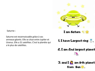 Saturne :
Saturne est reconnaissable grâce à ses
anneaux géants. Elle se situe entre Jupiter et
Uranus. Elle a 21 satellites. C'est la planète qui
a le plus de satellites.
 