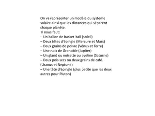 On va représenter un modèle du système
solaire ainsi que les distances qui séparent
chaque planète.
Il nous faut:
– Un ballon de basket-ball (soleil)
– Deux têtes d'épingle (Mercure et Mars)
– Deux grains de poivre (Vénus et Terre)
– Une noix de Grenoble (Jupiter)
– Un gland ou noisette ou aveline (Saturne)
– Deux pois secs ou deux grains de café.
(Uranus et Neptune)
– Une tête d'épingle (plus petite que les deux
autres pour Pluton)
 