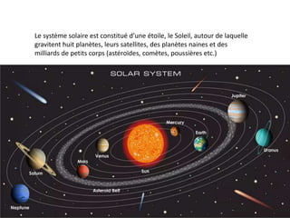Le système solaire est constitué d’une étoile, le Soleil, autour de laquelle
gravitent huit planètes, leurs satellites, des planètes naines et des
milliards de petits corps (astéroïdes, comètes, poussières etc.)
 