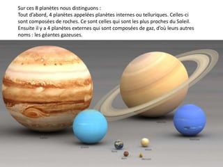 Sur ces 8 planètes nous distinguons :
Tout d’abord, 4 planètes appelées planètes internes ou telluriques. Celles-ci
sont composées de roches. Ce sont celles qui sont les plus proches du Soleil.
Ensuite il y a 4 planètes externes qui sont composées de gaz, d’où leurs autres
noms : les géantes gazeuses.
 