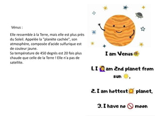Vénus :
Elle ressemble à la Terre, mais elle est plus près
du Soleil. Appelée la "planète cachée", son
atmosphère, composée d’acide sulfurique est
de couleur jaune.
Sa température de 450 degrés est 20 fois plus
chaude que celle de la Terre ! Elle n'a pas de
satellite.
 
