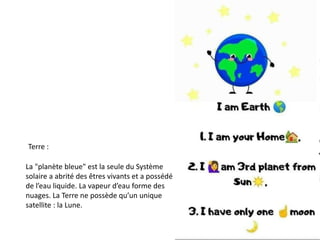 Terre :
La "planète bleue" est la seule du Système
solaire a abrité des êtres vivants et a possédé
de l’eau liquide. La vapeur d’eau forme des
nuages. La Terre ne possède qu’un unique
satellite : la Lune.
 