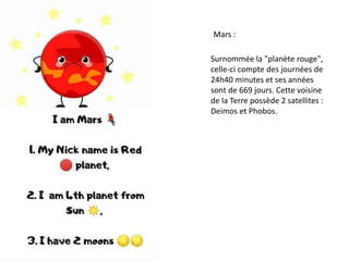 Mars :
Surnommée la "planète rouge",
celle-ci compte des journées de
24h40 minutes et ses années
sont de 669 jours. Cette voisine
de la Terre possède 2 satellites :
Deimos et Phobos.
 