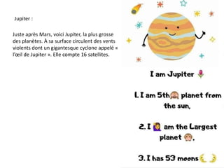 Jupiter :
Juste après Mars, voici Jupiter, la plus grosse
des planètes. À sa surface circulent des vents
violents dont un gigantesque cyclone appelé «
l’œil de Jupiter ». Elle compte 16 satellites.
 