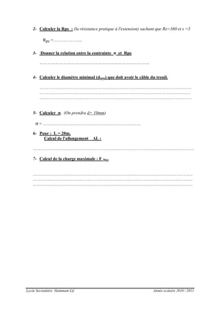 Lycée Secondaire Hammam-Lif Année scolaire 2010 / 2011
2- Calculer la Rpe : (la résistance pratique à l'extension) sachant que Re=360 et s =5
3- Donner la relation entre la contrainte σ et Rpe.
…………………………………………………………………………
4- Calculer le diamètre minimal (dmin) que doit avoir le câble du treuil.
………………………………………………………………………………………….
…………………………………………………………………………………………
………………………………………………………………………………………….
5- Calculer σ. (On prendra d= 10mm)
6- Pour : L = 20m.
Calcul de l'allongement ΔL :
……………………………………………………………………………………………….
7- Calcul de la charge maximale : F Max
………………………………………………………………………………………………
………………………………………………………………………………………………
………………………………………………………………………………………………
Rpe =………………..
σ = …………………………………………………………
 
