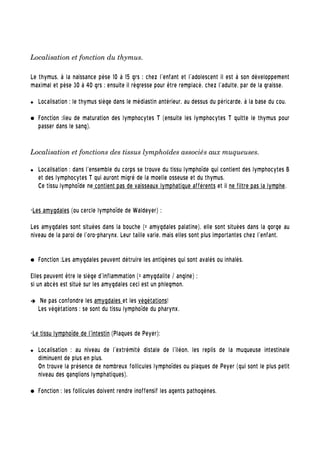 Localisation et fonction du thymus.
Le thymus, à la naissance pèse 10 à 15 grs ; chez l'enfant et l'adolescent il est à son développement
maximal et pèse 30 à 40 grs ; ensuite il régresse pour être remplacé, chez l'adulte, par de la graisse.
 Localisation : le thymus siège dans le médiastin antérieur, au dessus du péricarde, à la base du cou.
● Fonction :lieu de maturation des lymphocytes T (ensuite les lymphocytes T quitte le thymus pour
passer dans le sang).
Localisation et fonctions des tissus lymphoïdes associés aux muqueuses.  
 Localisation : dans l'ensemble du corps se trouve du tissu lymphoïde qui contient des lymphocytes B
et des lymphocytes T qui auront migré de la moelle osseuse et du thymus.
Ce tissu lymphoïde ne contient pas de vaisseaux lymphatique afférents et il ne filtre pas la lymphe.
-Les amygdales (ou cercle lymphoïde de Waldeyer) :
Les amygdales sont situées dans la bouche (= amygdales palatine), elle sont situées dans la gorge au
niveau de la paroi de l'oro-pharynx. Leur taille varie, mais elles sont plus importantes chez l'enfant.
● Fonction :Les amygdales peuvent détruire les antigènes qui sont avalés ou inhalés.
Elles peuvent être le siège d'inflammation (= amygdalite / angine) ;
si un abcès est situé sur les amygdales ceci est un phlegmon.
➔ Ne pas confondre les amygdales et les végétations!
Les végétations : se sont du tissu lymphoïde du pharynx.
-Le tissu lymphoïde de l'intestin (Plaques de Peyer):
 Localisation : au niveau de l'extrémité distale de l'iléon, les replis de la muqueuse intestinale
diminuent de plus en plus.
On trouve la présence de nombreux follicules lymphoïdes ou plaques de Peyer (qui sont le plus petit
niveau des ganglions lymphatiques).
● Fonction : les follicules doivent rendre inoffensif les agents pathogènes.
 