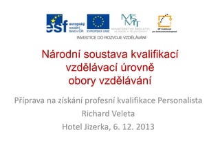 Národní soustava kvalifikací
vzdělávací úrovně
obory vzdělávání
Příprava na získání profesní kvalifikace Personalista
Richard Veleta
Hotel Jizerka, 6. 12. 2013

 