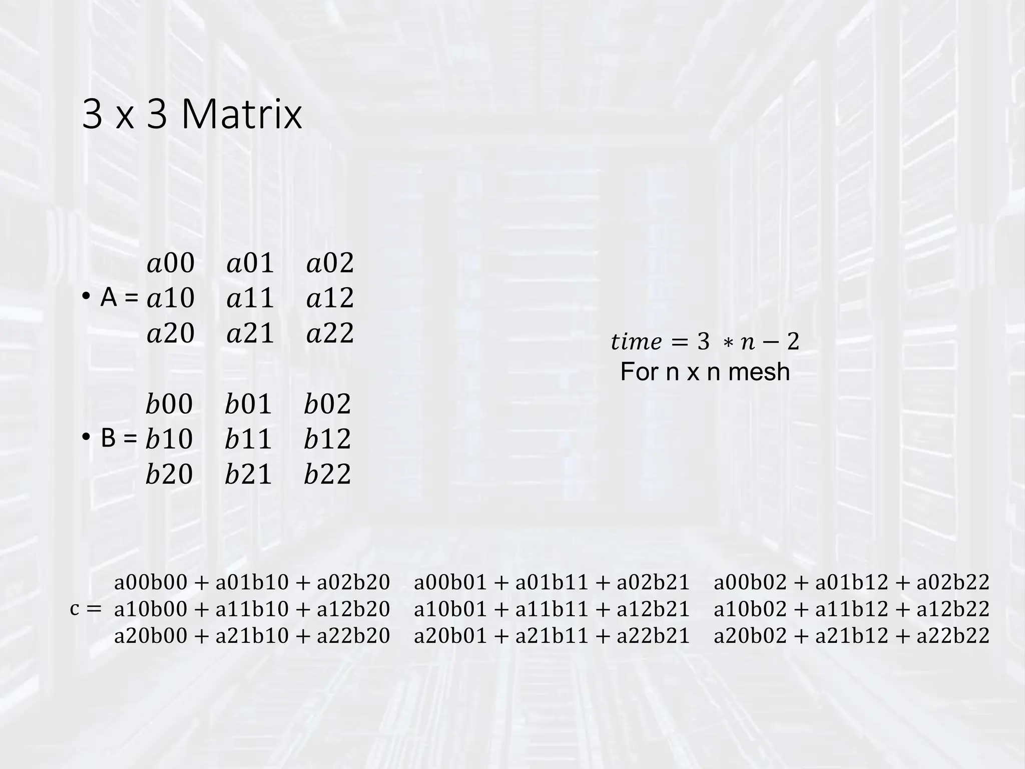 3 x 3 Matrix
• A =
𝑎00 𝑎01 𝑎02
𝑎10 𝑎11 𝑎12
𝑎20 𝑎21 𝑎22
• B =
𝑏00 𝑏01 𝑏02
𝑏10 𝑏11 𝑏12
𝑏20 𝑏21 𝑏22
c =
a00b00 + a01b10 + a02b20 a00b01 + a01b11 + a02b21 a00b02 + a01b12 + a02b22
a10b00 + a11b10 + a12b20 a10b01 + a11b11 + a12b21 a10b02 + a11b12 + a12b22
a20b00 + a21b10 + a22b20 a20b01 + a21b11 + a22b21 a20b02 + a21b12 + a22b22
𝑡𝑖𝑚𝑒 = 3 ∗ 𝑛 − 2
For n x n mesh
 