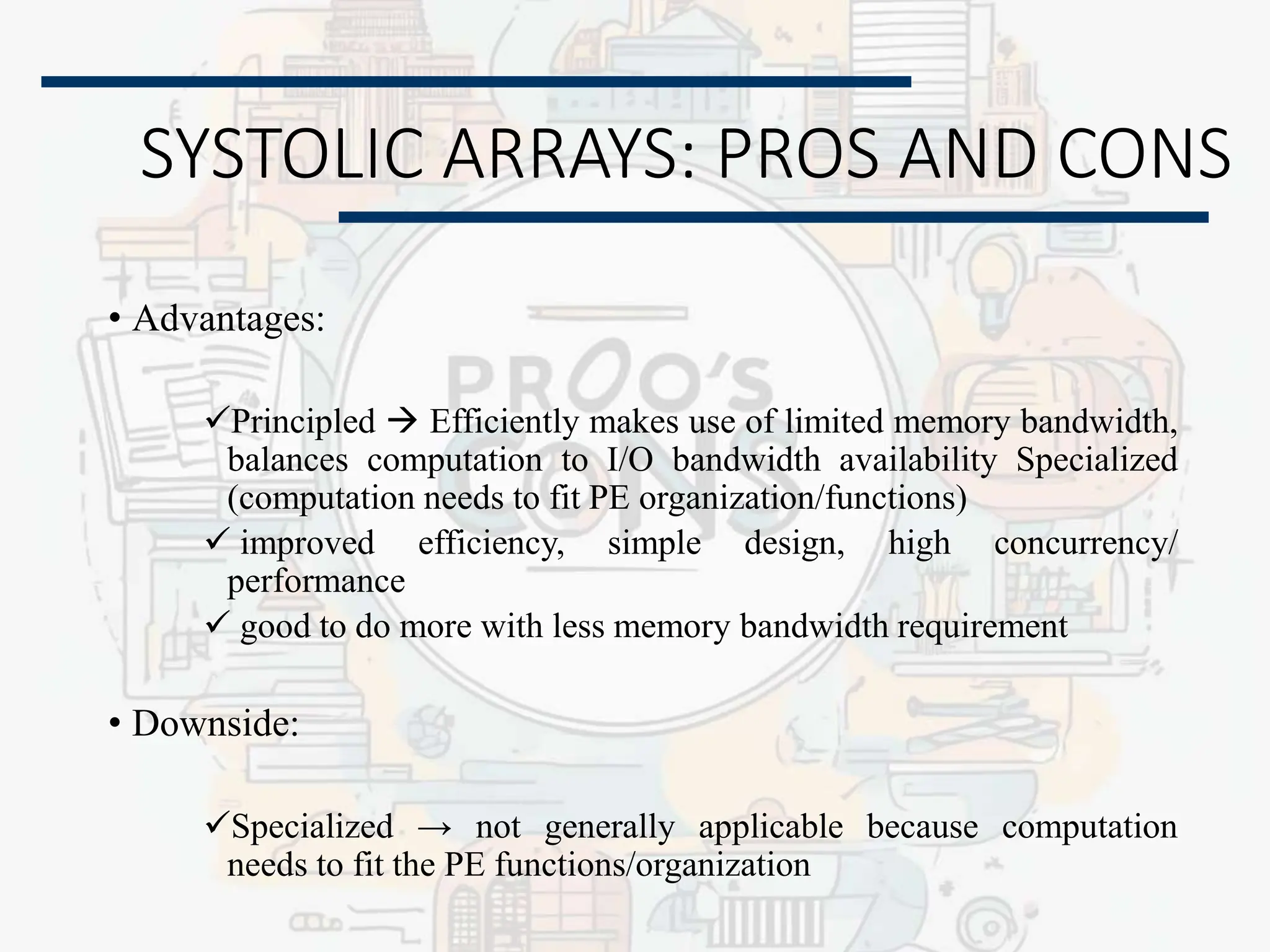 SYSTOLIC ARRAYS: PROS AND CONS
• Advantages:
Principled  Efficiently makes use of limited memory bandwidth,
balances computation to I/O bandwidth availability Specialized
(computation needs to fit PE organization/functions)
 improved efficiency, simple design, high concurrency/
performance
 good to do more with less memory bandwidth requirement
• Downside:
Specialized → not generally applicable because computation
needs to fit the PE functions/organization
 
