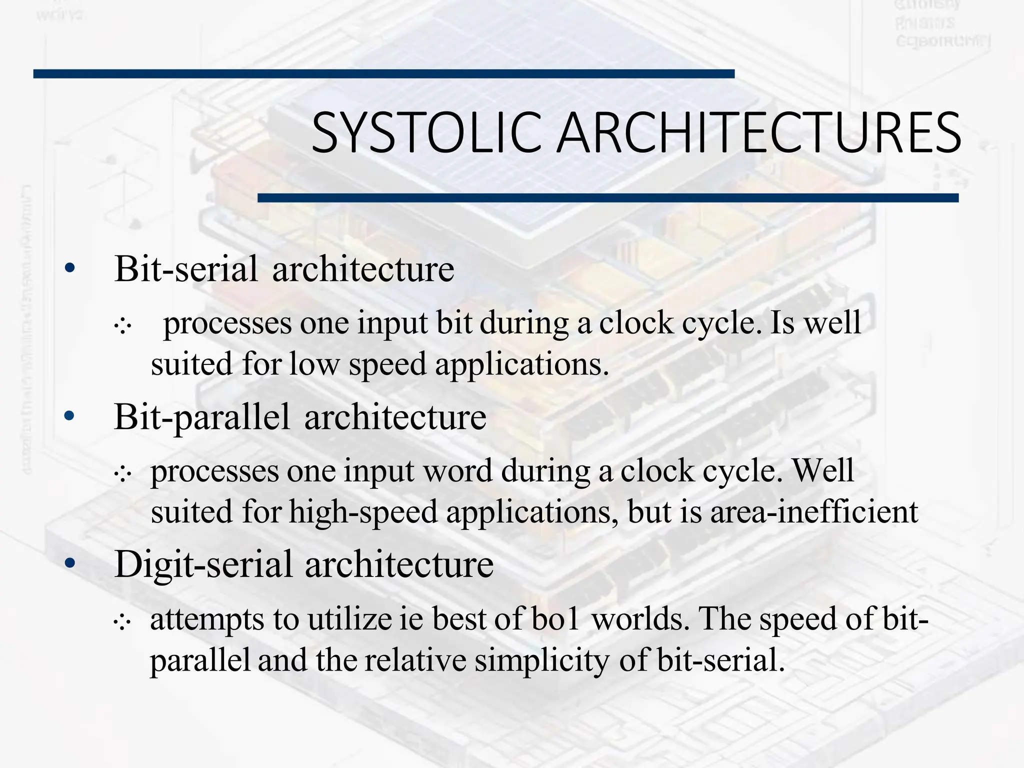 SYSTOLIC ARCHITECTURES
• Bit-serial architecture
⁘ processes one input bit during a clock cycle. Is well
suited for low speed applications.
• Bit-parallel architecture
⁘ processes one input word during a clock cycle. Well
suited for high-speed applications, but is area-inefficient
• Digit-serial architecture
⁘ attempts to utilize ie best of bo1 worlds. The speed of bit-
parallel and the relative simplicity of bit-serial.
 