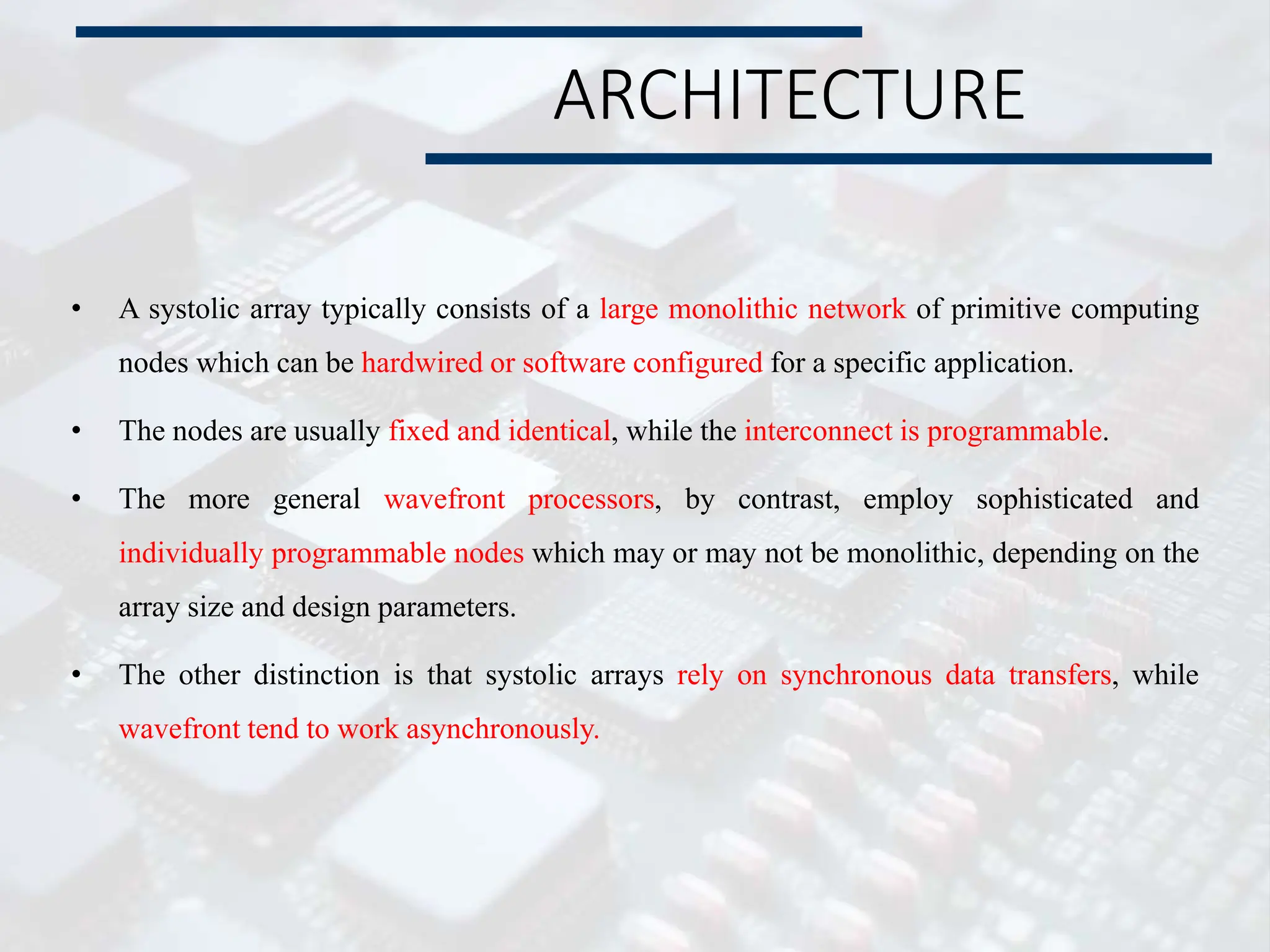 ARCHITECTURE
• A systolic array typically consists of a large monolithic network of primitive computing
nodes which can be hardwired or software configured for a specific application.
• The nodes are usually fixed and identical, while the interconnect is programmable.
• The more general wavefront processors, by contrast, employ sophisticated and
individually programmable nodes which may or may not be monolithic, depending on the
array size and design parameters.
• The other distinction is that systolic arrays rely on synchronous data transfers, while
wavefront tend to work asynchronously.
 
