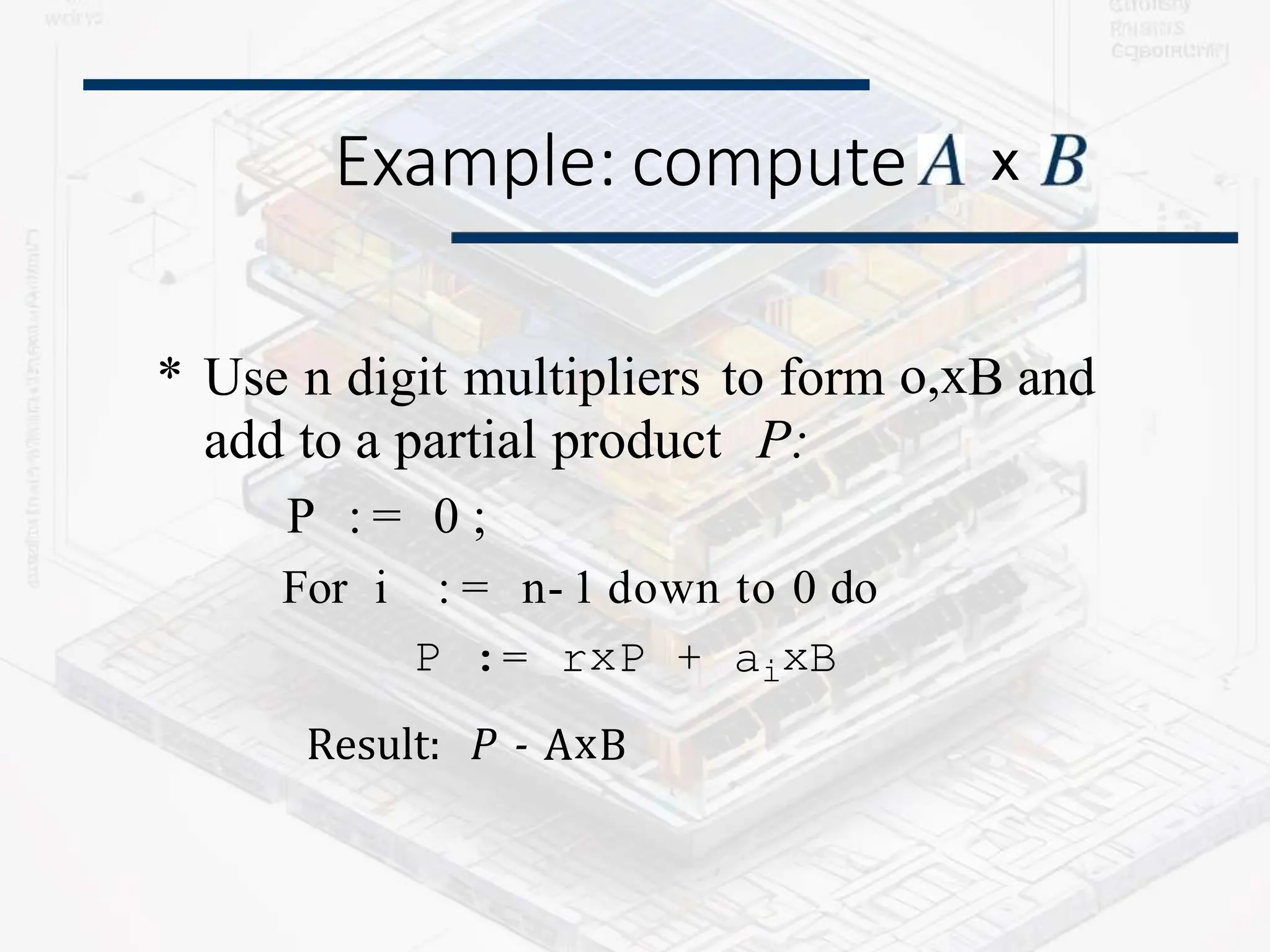 Example: compute
* Use n digit multipliers to form o,xB and
add to a partial product P:
P : = 0 ;
For i : = n- 1 down to 0 do
P := rxP + aixB
Result: P - AxB
x
 