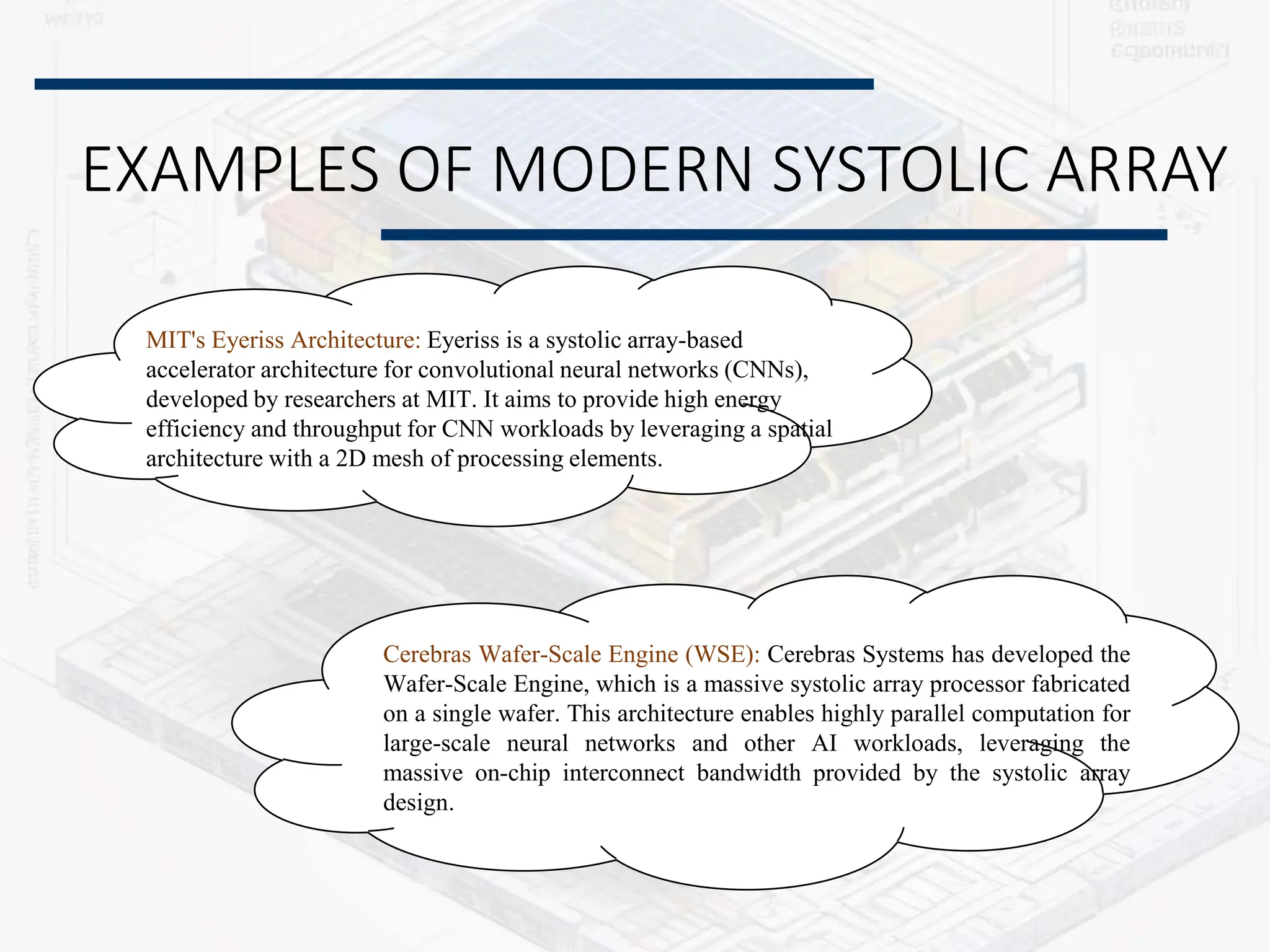 EXAMPLES OF MODERN SYSTOLIC ARRAY
MIT's Eyeriss Architecture: Eyeriss is a systolic array-based
accelerator architecture for convolutional neural networks (CNNs),
developed by researchers at MIT. It aims to provide high energy
efficiency and throughput for CNN workloads by leveraging a spatial
architecture with a 2D mesh of processing elements.
Cerebras Wafer-Scale Engine (WSE): Cerebras Systems has developed the
Wafer-Scale Engine, which is a massive systolic array processor fabricated
on a single wafer. This architecture enables highly parallel computation for
large-scale neural networks and other AI workloads, leveraging the
massive on-chip interconnect bandwidth provided by the systolic array
design.
 
