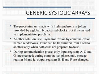 GENERIC SYSTOLIC ARRAYS
* The processing units acts with high synchronism (often
provided by a global, broadcasted clock). But this can lead
to implementation problems.
* Another solution is ie synchronization by communication,
named rendezvous. Value can be transmitted from a cell to
another only when both cells are prepared to do so.
* During communication phase, only input registers A, C and
G are changed; during computatian phase, only storage
register M and ie. output registers B, E and F are changed.
 