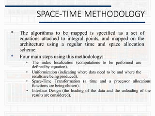 SPACE-TIME METHODOLOGY
* The algorithms to be mapped is specified as a set of
equations attached to integral points, and mapped on the
architecture using a regular time and space allocation
scheme.
* Four main steps using this methodology:
• The index localization (computations to be performed are
defined by equation).
• Uniformization (indicating where data need to be and where the
results are being produced).
• Space-Time Transformation (a time and a processor allocations
functions are being chosen).
• Interface Design (the loading of the data and the unloading of the
results are considered).
 