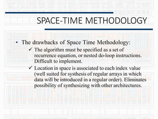 SPACE-TIME METHODOLOGY
• The drawbacks of Space Time Methodology:
 The algorithm must be specified as a set of
recurrence equation, or nested do-loop instructions.
Difficult to implement.
 Location in space is associated to each index value
(well suited for systhesis of regular arrays in which
data will be introduced in a regular order). Eliminates
possibility of synthesizing with other architectures.
 