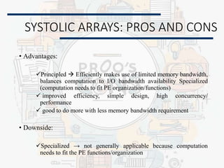 SYSTOLIC ARRAYS: PROS AND CONS
• Advantages:
Principled  Efficiently makes use of limited memory bandwidth,
balances computation to I/O bandwidth availability Specialized
(computation needs to fit PE organization/functions)
 improved efficiency, simple design, high concurrency/
performance
 good to do more with less memory bandwidth requirement
• Downside:
Specialized → not generally applicable because computation
needs to fit the PE functions/organization
 