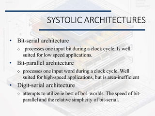 SYSTOLIC ARCHITECTURES
• Bit-serial architecture
⁘ processes one input bit during a clock cycle. Is well
suited for low speed applications.
• Bit-parallel architecture
⁘ processes one input word during a clock cycle. Well
suited for high-speed applications, but is area-inefficient
• Digit-serial architecture
⁘ attempts to utilize ie best of bo1 worlds. The speed of bit-
parallel and the relative simplicity of bit-serial.
 