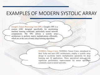 EXAMPLES OF MODERN SYSTOLIC ARRAY
Google's Tensor Processing Unit (TPU): Google's TPU is a
custom ASIC designed specifically for accelerating
machine learning workloads, particularly neural network
computations. The TPU utilizes a systolic array
architecture to perform matrix multiplications efficiently,
which are at the core of many deep learning algorithms.
NVIDIA's Tensor Cores: NVIDIA's Tensor Cores, introduced in
their Volta and later GPU architectures, employ a systolic array
design to accelerate matrix multiplication operations for deep
learning and AI applications. These specialized units provide
significant performance improvements for tensor operations
commonly used in neural networks.
 