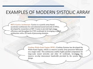 EXAMPLES OF MODERN SYSTOLIC ARRAY
MIT's Eyeriss Architecture: Eyeriss is a systolic array-based
accelerator architecture for convolutional neural networks (CNNs),
developed by researchers at MIT. It aims to provide high energy
efficiency and throughput for CNN workloads by leveraging a spatial
architecture with a 2D mesh of processing elements.
Cerebras Wafer-Scale Engine (WSE): Cerebras Systems has developed the
Wafer-Scale Engine, which is a massive systolic array processor fabricated
on a single wafer. This architecture enables highly parallel computation for
large-scale neural networks and other AI workloads, leveraging the
massive on-chip interconnect bandwidth provided by the systolic array
design.
 