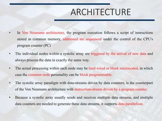 ARCHITECTURE
• In Von Neumann architecture, the program execution follows a script of instructions
stored in common memory, addressed are sequenced under the control of the CPU's
program counter (PC)
• The individual nodes within a systolic array are triggered by the arrival of new data and
always process the data in exactly the same way.
• The actual processing within each node may be hard wired or block microcoded, in which
case the common node personality can be block programmable.
• The systolic array paradigm with data-streams driven by data counters, is the counterpart
of the Von Neumann architecture with instruction-stream driven by a program counter.
• Because a systolic array usually sends and receives multiple data streams, and multiple
data counters are needed to generate these data streams, it supports data parallelism.
 