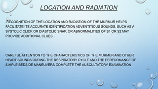 LOCATION AND RADIATION
.RECOGNITION OF THE LOCATION AND RADIATION OF THE MURMUR HELPS
FACILITATE ITS ACCURATE IDENTIFICATION ADVENTITIOUS SOUNDS, SUCH AS A
SYSTOLIC CLICK OR DIASTOLIC SNAP, OR ABNORMALITIES OF S1 OR S2 MAY
PROVIDE ADDITIONAL CLUES.
CAREFUL ATTENTION TO THE CHARACTERISTICS OF THE MURMUR AND OTHER
HEART SOUNDS DURING THE RESPIRATORY CYCLE AND THE PERFORMANCE OF
SIMPLE BEDSIDE MANEUVERS COMPLETE THE AUSCULTATORY EXAMINATION
 