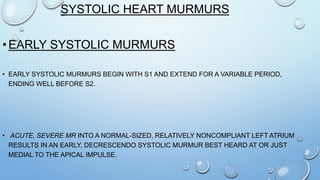 SYSTOLIC HEART MURMURS
•EARLY SYSTOLIC MURMURS
• EARLY SYSTOLIC MURMURS BEGIN WITH S1 AND EXTEND FOR A VARIABLE PERIOD,
ENDING WELL BEFORE S2.
• ACUTE, SEVERE MR INTO A NORMAL-SIZED, RELATIVELY NONCOMPLIANT LEFT ATRIUM
RESULTS IN AN EARLY, DECRESCENDO SYSTOLIC MURMUR BEST HEARD AT OR JUST
MEDIAL TO THE APICAL IMPULSE.
 