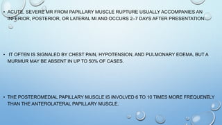 • ACUTE, SEVERE MR FROM PAPILLARY MUSCLE RUPTURE USUALLY ACCOMPANIES AN
INFERIOR, POSTERIOR, OR LATERAL MI AND OCCURS 2–7 DAYS AFTER PRESENTATION.
• IT OFTEN IS SIGNALED BY CHEST PAIN, HYPOTENSION, AND PULMONARY EDEMA, BUT A
MURMUR MAY BE ABSENT IN UP TO 50% OF CASES.
• THE POSTEROMEDIAL PAPILLARY MUSCLE IS INVOLVED 6 TO 10 TIMES MORE FREQUENTLY
THAN THE ANTEROLATERAL PAPILLARY MUSCLE.
 