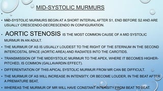 MID-SYSTOLIC MURMURS
•
• MID-SYSTOLIC MURMURS BEGIN AT A SHORT INTERVAL AFTER S1, END BEFORE S2 AND ARE
USUALLY CRESCENDO-DECRESCENDO IN CONFIGURATION.
• AORTIC STENOSIS IS THE MOST COMMON CAUSE OF A MID SYSTOLIC
MURMUR IN AN ADULT.
• THE MURMUR OF AS IS USUALLY LOUDEST TO THE RIGHT OF THE STERNUM IN THE SECOND
INTERCOSTAL SPACE (AORTIC AREA) AND RADIATES INTO THE CAROTIDS.
• TRANSMISSION OF THE MIDSYSTOLIC MURMUR TO THE APEX, WHERE IT BECOMES HIGHER-
PITCHED, IS COMMON (GALLAVARDIN EFFECT).
• DIFFERENTIATION OF THIS APICAL SYSTOLIC MURMUR FROM MR CAN BE DIFFICULT.
• THE MURMUR OF AS WILL INCREASE IN INTENSITY, OR BECOME LOUDER, IN THE BEAT AFTER
A PREMATURE BEAT,
• WHEREAS THE MURMUR OF MR WILL HAVE CONSTANT INTENSITY FROM BEAT TO BEAT.
 