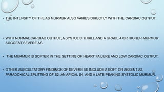 • THE INTENSITY OF THE AS MURMUR ALSO VARIES DIRECTLY WITH THE CARDIAC OUTPUT.
• WITH NORMAL CARDIAC OUTPUT, A SYSTOLIC THRILL AND A GRADE 4 OR HIGHER MURMUR
SUGGEST SEVERE AS.
• THE MURMUR IS SOFTER IN THE SETTING OF HEART FAILURE AND LOW CARDIAC OUTPUT.
• OTHER AUSCULTATORY FINDINGS OF SEVERE AS INCLUDE A SOFT OR ABSENT A2,
PARADOXICAL SPLITTING OF S2, AN APICAL S4, AND A LATE-PEAKING SYSTOLIC MURMUR.
 