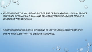 • ASSESSMENT OF THE VOLUME AND RATE OF RISE OF THE CAROTID PULSE CAN PROVIDE
ADDITIONAL INFORMATION. A SMALL AND DELAYED UPSTROKE (PARVUSET TARDUS) IS
CONSISTENT WITH SEVERE AS.
• ELECTROCARDIOGRAM (ECG) SHOWS SIGNS OF LEFT VENTRICULAR HYPERTROPHY
(LVH) AS THE SEVERITY OF THE STENOSIS INCREASES.
 