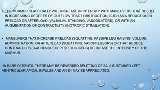 • THE MURMUR CLASSICALLY WILL INCREASE IN INTENSITY WITH MANEUVERS THAT RESULT
IN INCREASING DEGREES OF OUTFLOW TRACT OBSTRUCTION, SUCH AS A REDUCTION IN
PRELOAD OR AFTERLOAD (VALSALVA, STANDING, VASODILATORS), OR WITH AN
AUGMENTATION OF CONTRACTILITY (INOTROPIC STIMULATION).
• MANEUVERS THAT INCREASE PRELOAD (SQUATTING, PASSIVE LEG RAISING, VOLUME
ADMINISTRATION) OR AFTERLOAD (SQUATTING, VASOPRESSORS) OR THAT REDUCE
CONTRACTILITY(Β-ADRENORECEPTOR BLOCKERS) DECREASE THE INTENSITY OF THE
MURMUR.
IN RARE PATIENTS, THERE MAY BE REVERSED SPLITTING OF S2. A SUSTAINED LEFT
VENTRICULAR APICAL IMPULSE AND AN S4 MAY BE APPRECIATED.
 