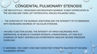 CONGENITAL PULMONARY STENOSIS•
• THE MID-SYSTOLIC, CRESCENDO-DECRESCENDO MURMUR IS BEST APPRECIATED IN
THE SECOND AND THIRD LEFT INTERCOSTAL SPACES (PULMONIC AREA)
• THE DURATION OF THE MURMUR LENGTHENS AND THE INTENSITY OF P2 DIMINISHES
WITH INCREASING DEGREES OF VALVULAR STENOSIS.
• AN EARLY EJECTION SOUND, THE INTENSITY OF WHICH DECREASES WITH
INSPIRATION, IS HEARD IN YOUNGER PATIENTS. A PARASTERNAL LIFT AND ECG
EVIDENCE OF RIGHT VENTRICULAR HYPERTROPHY INDICATE SEVERE PRESSURE
OVERLOAD.
• IF OBTAINED, THE CHEST X-RAY MAY SHOW POST STENOTIC DILATION OF THE MAIN
PULMONARY ARTERY.
 
