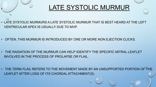 • LATE SYSTOLIC MURMUR
• LATE SYSTOLIC MURMURS A LATE SYSTOLIC MURMUR THAT IS BEST HEARD AT THE LEFT
VENTRICULAR APEX IS USUALLY DUE TO MVP.
• OFTEN, THIS MURMUR IS INTRODUCED BY ONE OR MORE NON EJECTION CLICKS.
• THE RADIATION OF THE MURMUR CAN HELP IDENTIFY THE SPECIFIC MITRAL LEAFLET
INVOLVED IN THE PROCESS OF PROLAPSE OR FLAIL.
• THE TERM FLAIL REFERS TO THE MOVEMENT MADE BY AN UNSUPPORTED PORTION OF THE
LEAFLET AFTER LOSS OF ITS CHORDAL ATTACHMENT(S).
 