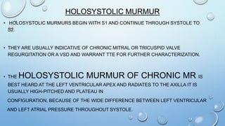 HOLOSYSTOLIC MURMUR
• HOLOSYSTOLIC MURMURS BEGIN WITH S1 AND CONTINUE THROUGH SYSTOLE TO
S2.
• THEY ARE USUALLY INDICATIVE OF CHRONIC MITRAL OR TRICUSPID VALVE
REGURGITATION OR A VSD AND WARRANT TTE FOR FURTHER CHARACTERIZATION.
• THE HOLOSYSTOLIC MURMUR OF CHRONIC MR IS
BEST HEARD AT THE LEFT VENTRICULAR APEX AND RADIATES TO THE AXILLA IT IS
USUALLY HIGH-PITCHED AND PLATEAU IN
CONFIGURATION, BECAUSE OF THE WIDE DIFFERENCE BETWEEN LEFT VENTRICULAR
AND LEFT ATRIAL PRESSURE THROUGHOUT SYSTOLE.
 