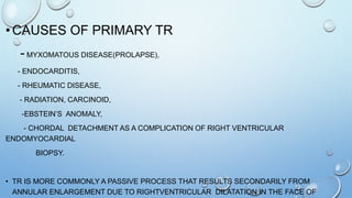 • CAUSES OF PRIMARY TR
- MYXOMATOUS DISEASE(PROLAPSE),
- ENDOCARDITIS,
- RHEUMATIC DISEASE,
- RADIATION, CARCINOID,
-EBSTEIN’S ANOMALY,
- CHORDAL DETACHMENT AS A COMPLICATION OF RIGHT VENTRICULAR
ENDOMYOCARDIAL
BIOPSY.
• TR IS MORE COMMONLY A PASSIVE PROCESS THAT RESULTS SECONDARILY FROM
ANNULAR ENLARGEMENT DUE TO RIGHTVENTRICULAR DILATATION IN THE FACE OF
 