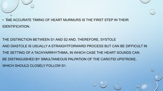 • THE ACCURATE TIMING OF HEART MURMURS IS THE FIRST STEP IN THEIR
IDENTIFICATION.
THE DISTINCTION BETWEEN S1 AND S2 AND, THEREFORE, SYSTOLE
AND DIASTOLE IS USUALLY A STRAIGHTFORWARD PROCESS BUT CAN BE DIFFICULT IN
THE SETTING OF A TACHYARRHYTHMIA, IN WHICH CASE THE HEART SOUNDS CAN
BE DISTINGUISHED BY SIMULTANEOUS PALPATION OF THE CAROTID UPSTROKE,
WHICH SHOULD CLOSELY FOLLOW S1.
 