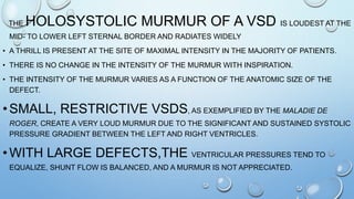 THE HOLOSYSTOLIC MURMUR OF A VSD IS LOUDEST AT THE
MID- TO LOWER LEFT STERNAL BORDER AND RADIATES WIDELY
• A THRILL IS PRESENT AT THE SITE OF MAXIMAL INTENSITY IN THE MAJORITY OF PATIENTS.
• THERE IS NO CHANGE IN THE INTENSITY OF THE MURMUR WITH INSPIRATION.
• THE INTENSITY OF THE MURMUR VARIES AS A FUNCTION OF THE ANATOMIC SIZE OF THE
DEFECT.
•SMALL, RESTRICTIVE VSDS, AS EXEMPLIFIED BY THE MALADIE DE
ROGER, CREATE A VERY LOUD MURMUR DUE TO THE SIGNIFICANT AND SUSTAINED SYSTOLIC
PRESSURE GRADIENT BETWEEN THE LEFT AND RIGHT VENTRICLES.
•WITH LARGE DEFECTS,THE VENTRICULAR PRESSURES TEND TO
EQUALIZE, SHUNT FLOW IS BALANCED, AND A MURMUR IS NOT APPRECIATED.
 