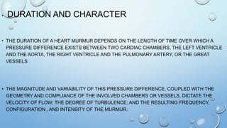 • DURATION AND CHARACTER
• THE DURATION OF A HEART MURMUR DEPENDS ON THE LENGTH OF TIME OVER WHICH A
PRESSURE DIFFERENCE EXISTS BETWEEN TWO CARDIAC CHAMBERS, THE LEFT VENTRICLE
AND THE AORTA, THE RIGHT VENTRICLE AND THE PULMONARY ARTERY, OR THE GREAT
VESSELS.
• THE MAGNITUDE AND VARIABILITY OF THIS PRESSURE DIFFERENCE, COUPLED WITH THE
GEOMETRY AND COMPLIANCE OF THE INVOLVED CHAMBERS OR VESSELS, DICTATE THE
VELOCITY OF FLOW; THE DEGREE OF TURBULENCE; AND THE RESULTING FREQUENCY,
CONFIGURATION , AND INTENSITY OF THE MURMUR.
 